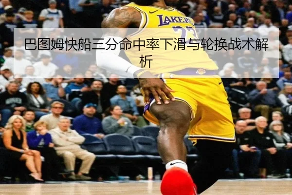 巴图姆快船三分命中率下滑与轮换战术解析